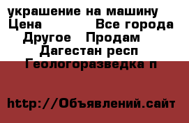 украшение на машину  › Цена ­ 2 000 - Все города Другое » Продам   . Дагестан респ.,Геологоразведка п.